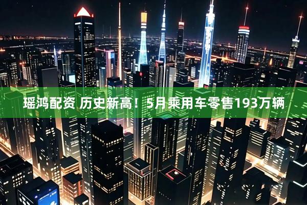 瑶鸿配资 历史新高！5月乘用车零售193万辆