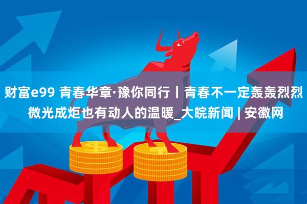 财富e99 青春华章·豫你同行丨青春不一定轰轰烈烈 微光成炬也有动人的温暖_大皖新闻 | 安徽网