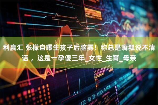利赢汇 张檬自曝生孩子后脑雾！称总是嘴瓢说不清话 ，这是一孕傻三年_女性_生育_母亲