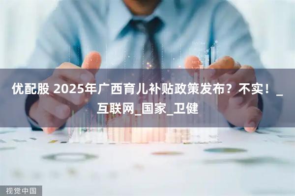 优配股 2025年广西育儿补贴政策发布？不实！_互联网_国家_卫健