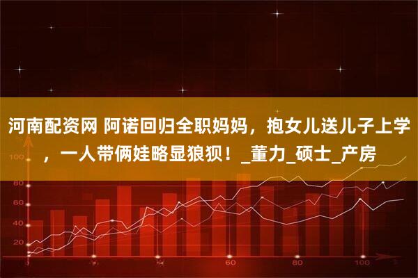 河南配资网 阿诺回归全职妈妈，抱女儿送儿子上学，一人带俩娃略显狼狈！_董力_硕士_产房
