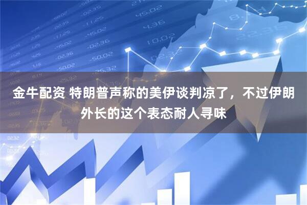 金牛配资 特朗普声称的美伊谈判凉了，不过伊朗外长的这个表态耐人寻味