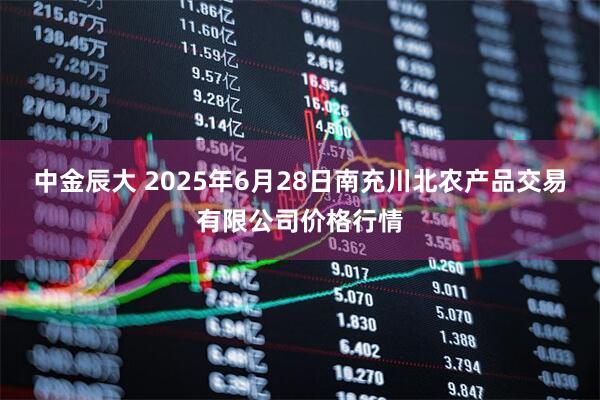 中金辰大 2025年6月28日南充川北农产品交易有限公司价格行情