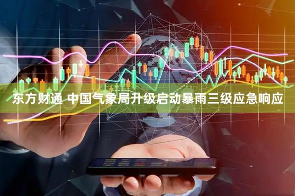 东方财通 中国气象局升级启动暴雨三级应急响应