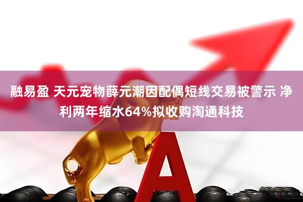 融易盈 天元宠物薛元潮因配偶短线交易被警示 净利两年缩水64%拟收购淘通科技
