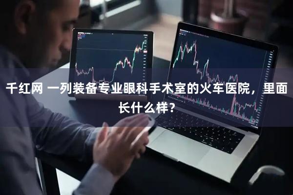 千红网 一列装备专业眼科手术室的火车医院，里面长什么样？