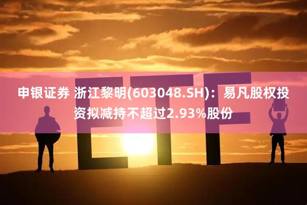 申银证券 浙江黎明(603048.SH)：易凡股权投资拟减持不超过2.93%股份