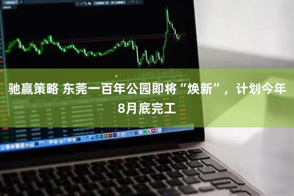 驰赢策略 东莞一百年公园即将“焕新”，计划今年8月底完工