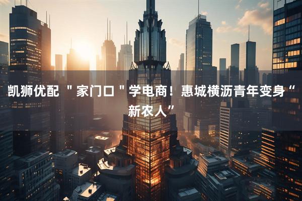 凯狮优配 ＂家门口＂学电商！惠城横沥青年变身“新农人”