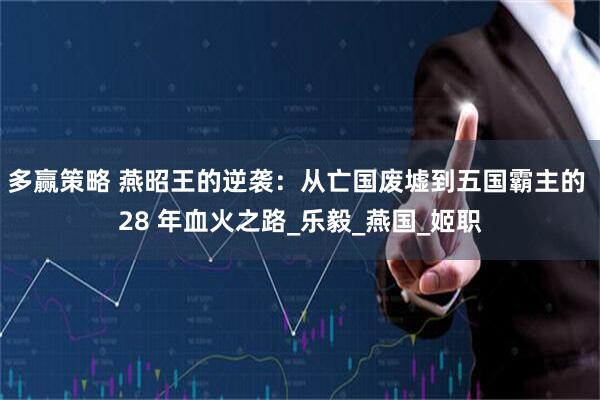 多赢策略 燕昭王的逆袭：从亡国废墟到五国霸主的 28 年血火之路_乐毅_燕国_姬职