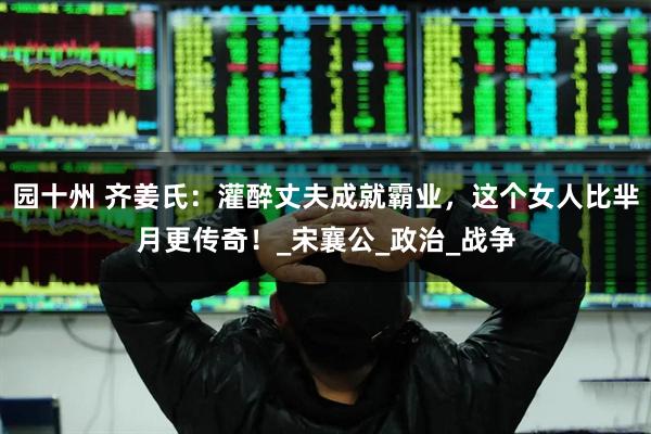 园十州 齐姜氏：灌醉丈夫成就霸业，这个女人比芈月更传奇！_宋襄公_政治_战争