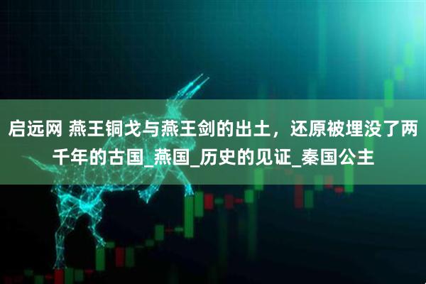 启远网 燕王铜戈与燕王剑的出土，还原被埋没了两千年的古国_燕国_历史的见证_秦国公主