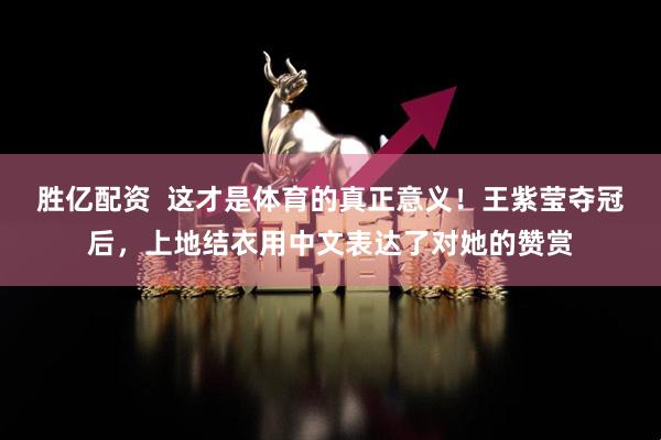 胜亿配资  这才是体育的真正意义！王紫莹夺冠后，上地结衣用中文表达了对她的赞赏