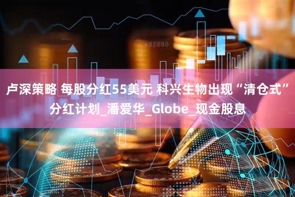 卢深策略 每股分红55美元 科兴生物出现“清仓式”分红计划_潘爱华_Globe_现金股息