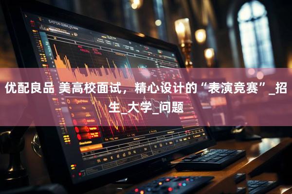 优配良品 美高校面试，精心设计的“表演竞赛”_招生_大学_问题