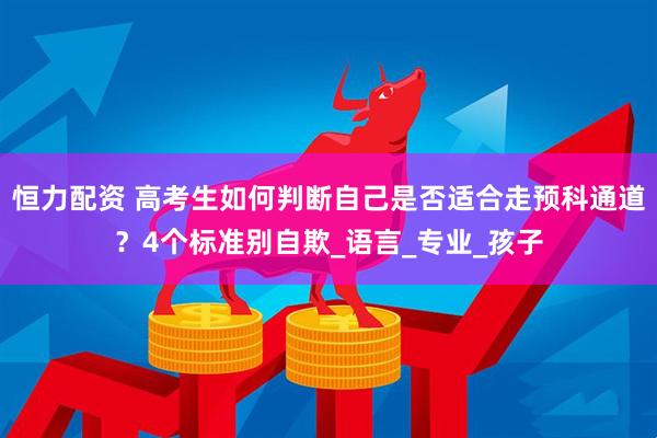 恒力配资 高考生如何判断自己是否适合走预科通道？4个标准别自欺_语言_专业_孩子