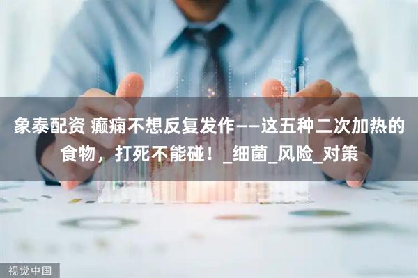 象泰配资 癫痫不想反复发作——这五种二次加热的食物，打死不能碰！_细菌_风险_对策