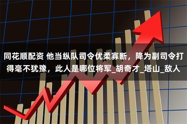 同花顺配资 他当纵队司令优柔寡断，降为副司令打得毫不犹豫，此人是哪位将军_胡奇才_塔山_敌人