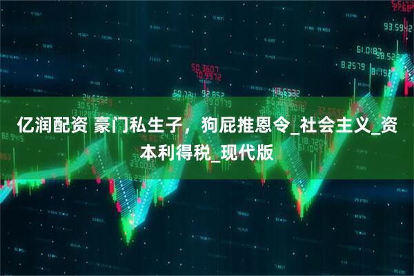 亿润配资 豪门私生子，狗屁推恩令_社会主义_资本利得税_现代版