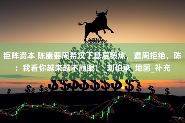 钜阵资本 陈赓要周希汉下基层锻炼，遭周拒绝，陈：我看你越来越不顺眼！_刘伯承_地图_补充