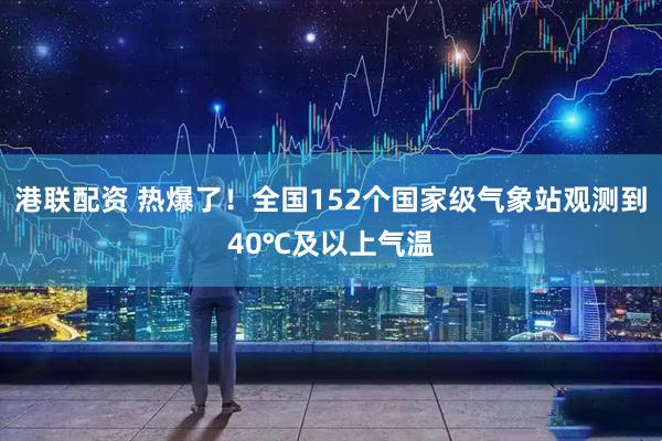 港联配资 热爆了！全国152个国家级气象站观测到40℃及以上气温