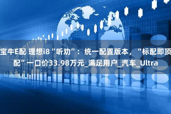 宝牛E配 理想i8“听劝”：统一配置版本，“标配即顶配”一口价33.98万元_满足用户_汽车_Ultra