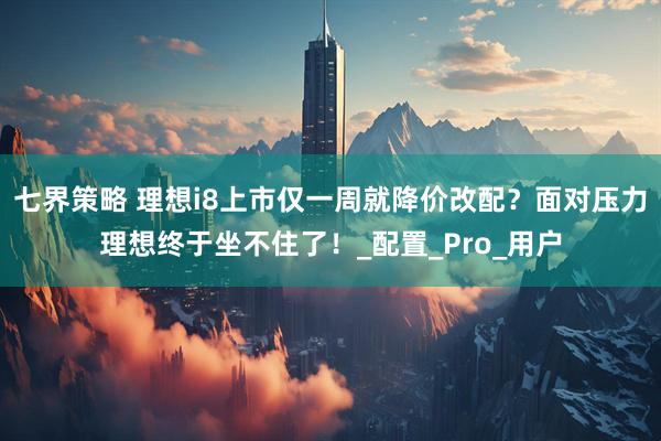 七界策略 理想i8上市仅一周就降价改配？面对压力理想终于坐不住了！_配置_Pro_用户