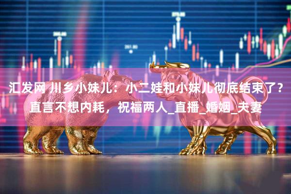汇发网 川乡小妹儿：小二娃和小妹儿彻底结束了？直言不想内耗，祝福两人_直播_婚姻_夫妻