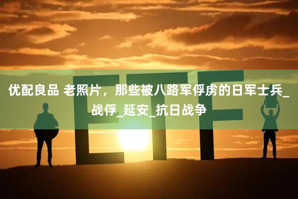 优配良品 老照片，那些被八路军俘虏的日军士兵_战俘_延安_抗日战争