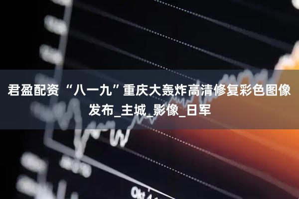 君盈配资 “八一九”重庆大轰炸高清修复彩色图像发布_主城_影像_日军