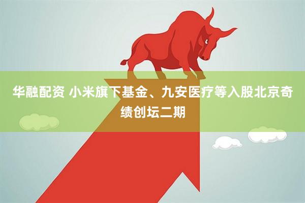 华融配资 小米旗下基金、九安医疗等入股北京奇绩创坛二期