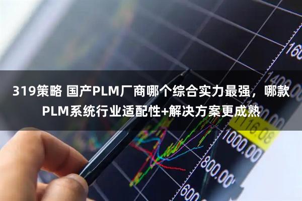 319策略 国产PLM厂商哪个综合实力最强，哪款PLM系统行业适配性+解决方案更成熟