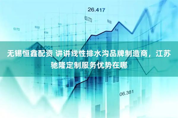无锡恒鑫配资 讲讲线性排水沟品牌制造商，江苏驰隆定制服务优势在哪