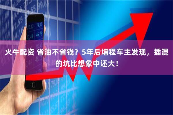 火牛配资 省油不省钱？5年后增程车主发现，插混的坑比想象中还大！