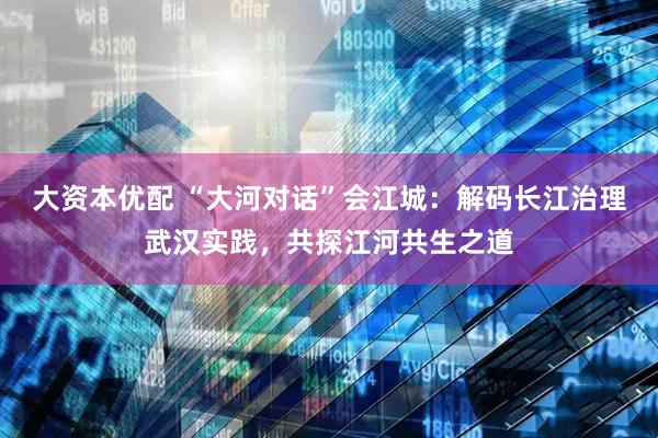大资本优配 “大河对话”会江城：解码长江治理武汉实践，共探江河共生之道
