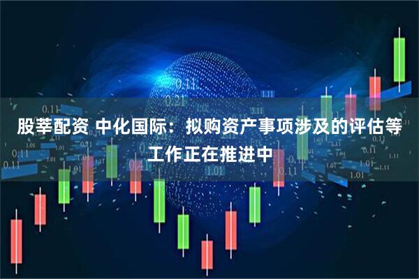 股莘配资 中化国际：拟购资产事项涉及的评估等工作正在推进中