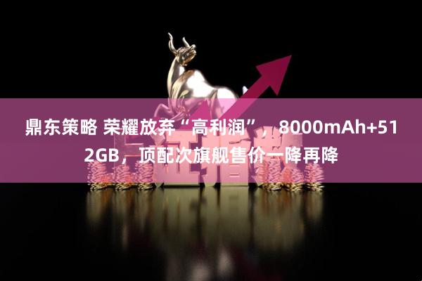 鼎东策略 荣耀放弃“高利润”,8000mAh+512GB,顶配次旗舰售价一降再降