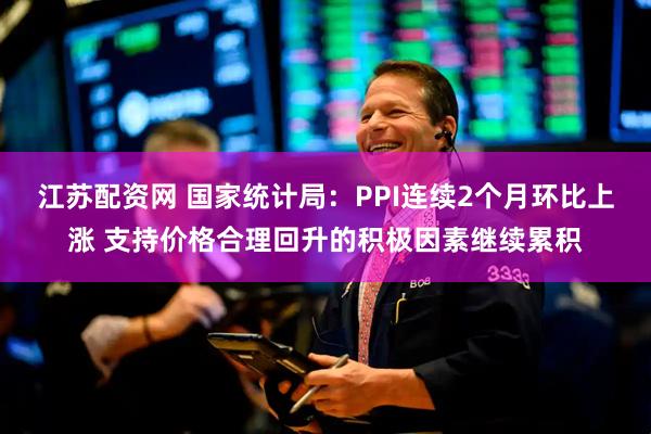 江苏配资网 国家统计局：PPI连续2个月环比上涨 支持价格合理回升的积极因素继续累积