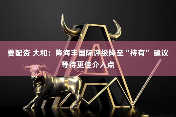 要配资 大和：降海丰国际评级降至“持有” 建议等待更佳介入点
