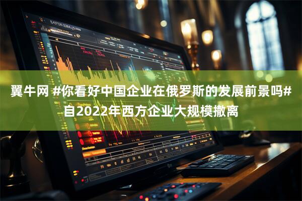 翼牛网 #你看好中国企业在俄罗斯的发展前景吗#自2022年西方企业大规模撤离