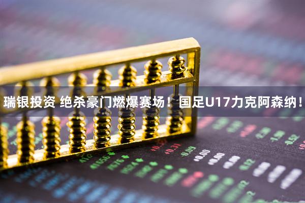瑞银投资 绝杀豪门燃爆赛场！国足U17力克阿森纳！