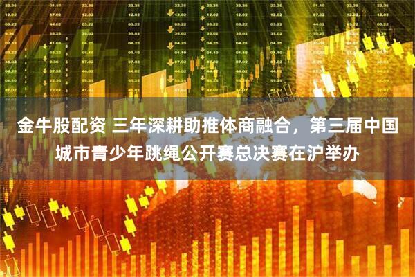 金牛股配资 三年深耕助推体商融合，第三届中国城市青少年跳绳公开赛总决赛在沪举办